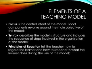 ELEMENTS OF A
TEACHING MODEL
• Focus is the central intent of the model. Focal
components revolve around the main objective of
the model;
• Syntax describes the model’s structure and includes
the sequence of steps involved in the organisation
of the model;
• Principles of Reaction tell the teacher how to
regard the learner and how to respond to what the
learner does during the use of the model;
 