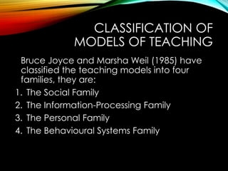 CLASSIFICATION OF
MODELS OF TEACHING
Bruce Joyce and Marsha Weil (1985) have
classified the teaching models into four
families, they are:
1. The Social Family
2. The Information-Processing Family
3. The Personal Family
4. The Behavioural Systems Family
 