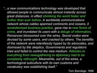 “ ...a new communications technology was developed that allowed people to communicate almost instantly across great distances, in effect  shrinking the world faster and further than ever before . A worldwide communications network whose cables spanned continents and oceans, it  revolutionised business practice , gave rise to  new forms of crime , and inundated its users with a  deluge of information , Romances blossomed over the wires. Secret codes were devised by some users, and cracked by others. The benefits of the network were relentlessly hyped by its advocates, and dismissed by the skeptics. Governments and regulators tried and failed to control the new medium.  Attitudes to everything from newsgathering to diplomacy had to be completely rethought . Meanwhile, out of the wires, a technological subculture with its own customs and vocabulary was establishing itself.” Tom Standage, 1998 