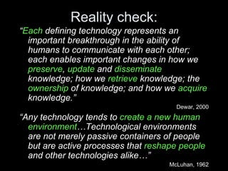 Reality check: “ Each  defining technology represents an important breakthrough in the ability of humans to communicate with each other; each enables important changes in how we  preserve ,  update  and  disseminate  knowledge; how we  retrieve  knowledge; the  ownership  of knowledge; and how we  acquire  knowledge.” Dewar, 2000 “ Any technology tends to  create a new human environment …Technological environments are not merely passive containers of people but are active processes that  reshape people  and other technologies alike…” McLuhan, 1962 