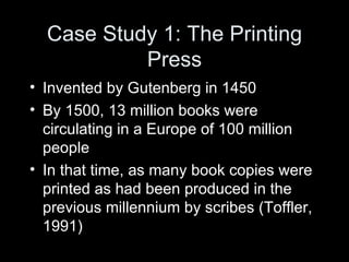 Case Study 1: The Printing Press Invented by Gutenberg in 1450 By 1500, 13 million books were circulating in a Europe of 100 million people In that time, as many book copies were printed as had been produced in the previous millennium by scribes (Toffler, 1991) 