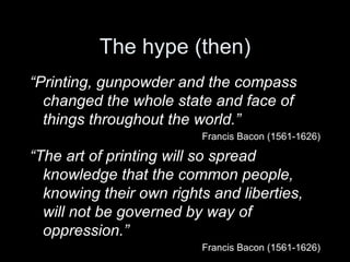 The hype (then) “ Printing, gunpowder and the compass changed the whole state and face of things throughout the world.”   Francis Bacon (1561-1626) “ The art of printing will so spread knowledge that the common people, knowing their own rights and liberties, will not be governed by way of oppression.” Francis Bacon (1561-1626) 