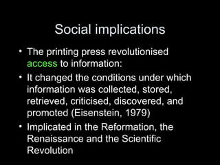 Social implications The printing press revolutionised  access  to information: It changed the conditions under which information was collected, stored, retrieved, criticised, discovered, and promoted (Eisenstein, 1979) Implicated in the Reformation, the Renaissance and the Scientific Revolution 