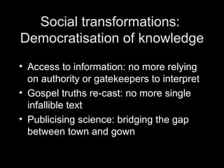 Social transformations:  Democratisation of knowledge Access to information: no more relying on authority or gatekeepers to interpret Gospel truths re-cast: no more single infallible text Publicising science: bridging the gap between town and gown 