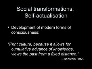 Social transformations:  Self-actualisation Development of modern forms of consciousness: “ Print culture, because it allows for cumulative advance of knowledge, views the past from a fixed distance.” Eisenstein, 1979 