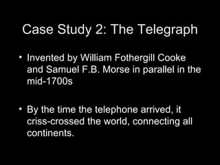 Case Study 2: The Telegraph Invented by William Fothergill Cooke and Samuel F.B. Morse in parallel in the mid-1700s By the time the telephone arrived, it criss-crossed the world, connecting all continents. 