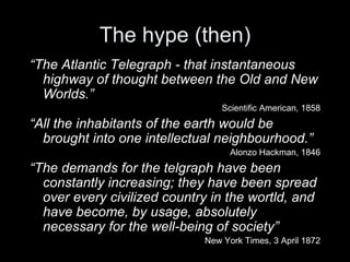The hype (then) “ The Atlantic Telegraph - that instantaneous highway of thought between the Old and New Worlds.” Scientific American, 1858 “ All the inhabitants of the earth would be brought into one intellectual neighbourhood.” Alonzo Hackman, 1846 “ The demands for the telgraph have been constantly increasing; they have been spread over every civilized country in the wortld, and have become, by usage, absolutely necessary for the well-being of society” New York Times, 3 April 1872 