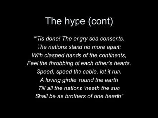 The hype (cont) “’ Tis done! The angry sea consents. The nations stand no more apart; With clasped hands of the continents, Feel the throbbing of each other’s hearts. Speed, speed the cable, let it run. A loving girdle ‘round the earth Till all the nations ‘neath the sun Shall be as brothers of one hearth” 