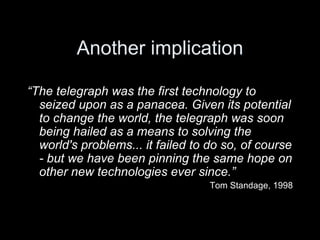 Another implication “ The telegraph was the first technology to seized upon as a panacea. Given its potential to change the world, the telegraph was soon being hailed as a means to solving the world's problems... it failed to do so, of course - but we have been pinning the same hope on other new technologies ever since.” Tom Standage, 1998 