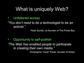 What is uniquely Web? Unfettered access “ You don’t need to be a technologist to be an activist.” Peter Sunde, co-founder of The Pirate Bay Opportunity to self-publish “ The Web has enabled people to participate in creating their own media.” Christopher “moot” Poole, founder of 4chan 