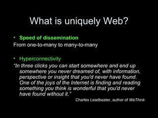 What is uniquely Web? Speed of dissemination From one-to-many to many-to-many Hyperconnectivity “ In three clicks you can start somewhere and end up somewhere you never dreamed of, with information, perspective or insight that you'd never have found. One of the joys of the Internet is finding and reading something you think is wonderful that you'd never have found without it.” Charles Leadbeater, author of  WeThink 