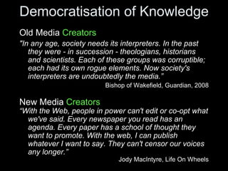 Democratisation of Knowledge Old Media  Creators "In any age, society needs its interpreters. In the past they were - in succession - theologians, historians and scientists. Each of these groups was corruptible; each had its own rogue elements. Now society's interpreters are undoubtedly the media.” Bishop of Wakefield, Guardian, 2008 New Media  Creators “ With the Web, people in power can't edit or co-opt what we've said. Every newspaper you read has an agenda. Every paper has a school of thought they want to promote. With the web, I can publish whatever I want to say. They can't censor our voices any longer.” Jody MacIntyre, Life On Wheels 