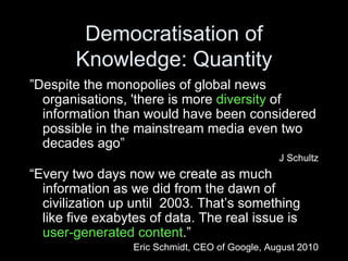 Democratisation of Knowledge: Quantity ” Despite the monopolies of global news organisations, 'there is more  diversity  of information than would have been considered possible in the mainstream media even two decades ago” J Schultz “ Every two days now we create as much information as we did from the dawn of civilization up until  2003. That’s   something like five exabytes of data. The real issue is  user-generated content .” Eric Schmidt, CEO of Google, August 2010 