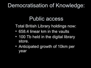 Democratisation of Knowledge:  Public access Total British Library holdings now:  658.4 linear km in the vaults 100 Tb held in the digital library store. Anticipated growth of 10km per year 