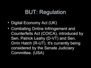 BUT: Regulation Digital Economy Act (UK) Combating Online Infringement and Counterfeits Act (COICA), introduced by Sen. Patrick Leahy (D-VT) and Sen. Orrin Hatch (R-UT). It's currently being considered by the Senate Judiciary Committee. (USA) 
