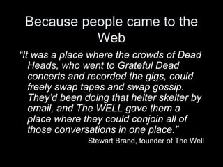 Because people came to the Web “ It was a place where the crowds of Dead Heads, who went to Grateful Dead concerts and recorded the gigs, could freely swap tapes and swap gossip. They’d been doing that helter skelter by email, and The WELL gave them a place where they could conjoin all of those conversations in one place.” Stewart Brand, founder of The Well 