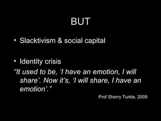 BUT Slacktivism & social capital Identity crisis “ It used to be, ‘I have an emotion, I will share’. Now it’s, ‘I will share, I have an emotion’.” Prof Sherry Turkle, 2009 