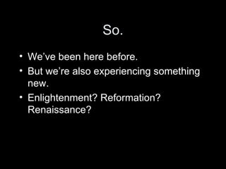 So. We’ve been here before. But we’re also experiencing something new. Enlightenment? Reformation? Renaissance? 