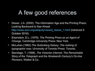 A few good references Dewar, J.A. (2000). The Information Age and the Printing Press: Looking Backward to See Ahead  http://www.acm.org/ubiquity/views/j_dewar_1.html  (retrieved 5 October 2010). Eisenstein, E.L. (1979).  The Printing Press as an Agent of Change , Cambridge University Press: New York. McLuhan (1962). The Gutenberg Galaxy: The making of typographic man,  University of Toronto Press: Toronto. Standage, T. (1998).  The Victorian Internet:  The Remarkable Story of the Telegraph and the Nineteenth Century's On-line Pioneers . Walker & Co.  