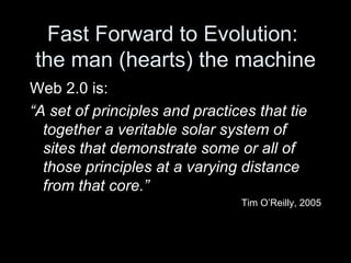 Fast Forward to Evolution:  the man (hearts) the machine Web 2.0 is: “ A set of principles and practices that tie together a veritable solar system of sites that demonstrate some or all of those principles at a varying distance from that core.” Tim O’Reilly, 2005 