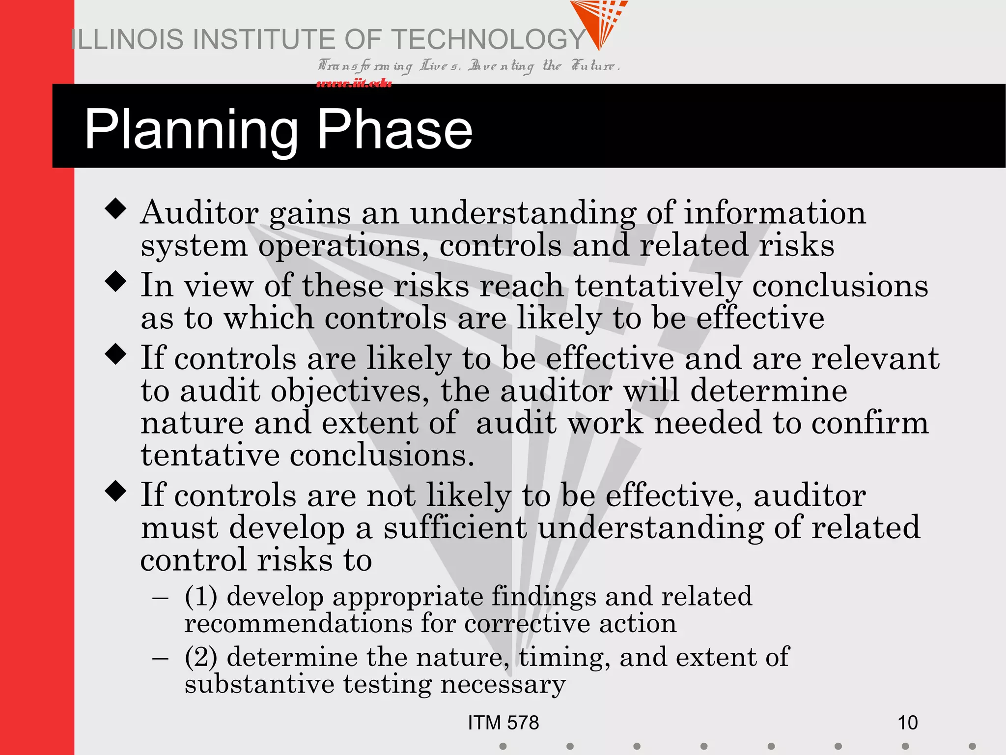 Transfo rm ing Live s. Inve nting the Future .
www.iit.edu
ITM 578 10
ILLINOIS INSTITUTE OF TECHNOLOGY
Planning Phase
 Auditor gains an understanding of information
system operations, controls and related risks
 In view of these risks reach tentatively conclusions
as to which controls are likely to be effective
 If controls are likely to be effective and are relevant
to audit objectives, the auditor will determine
nature and extent of audit work needed to confirm
tentative conclusions.
 If controls are not likely to be effective, auditor
must develop a sufficient understanding of related
control risks to
– (1) develop appropriate findings and related
recommendations for corrective action
– (2) determine the nature, timing, and extent of
substantive testing necessary
 