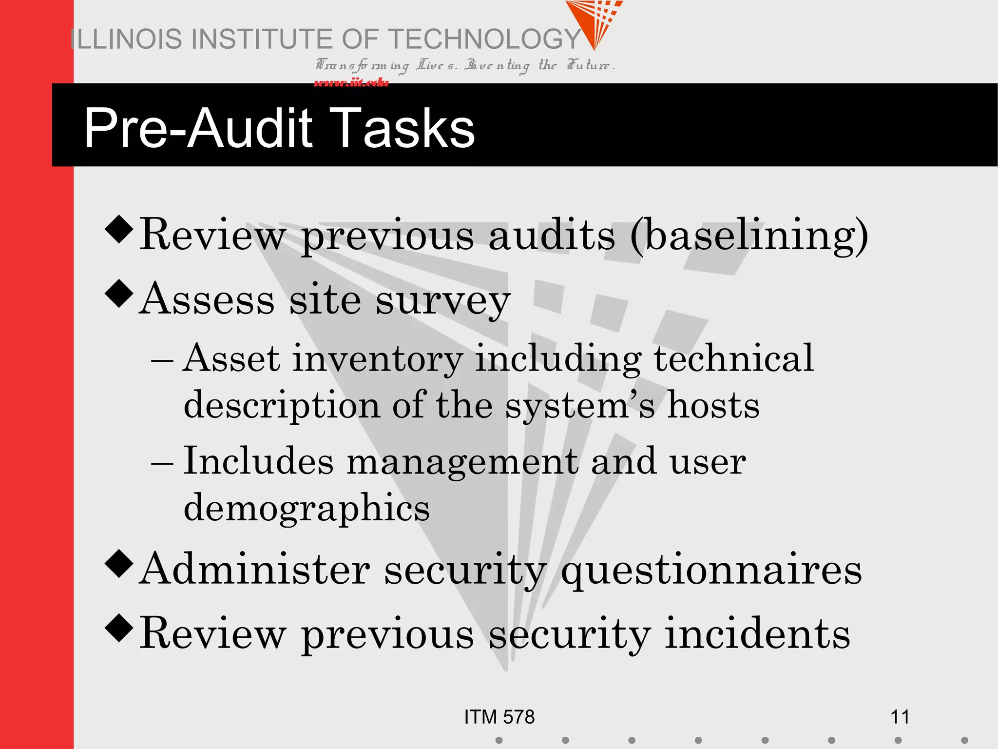 Transfo rm ing Live s. Inve nting the Future .
www.iit.edu
ITM 578 11
ILLINOIS INSTITUTE OF TECHNOLOGY
Pre-Audit Tasks
Review previous audits (baselining)
Assess site survey
– Asset inventory including technical
description of the system’s hosts
– Includes management and user
demographics
Administer security questionnaires
Review previous security incidents
 
