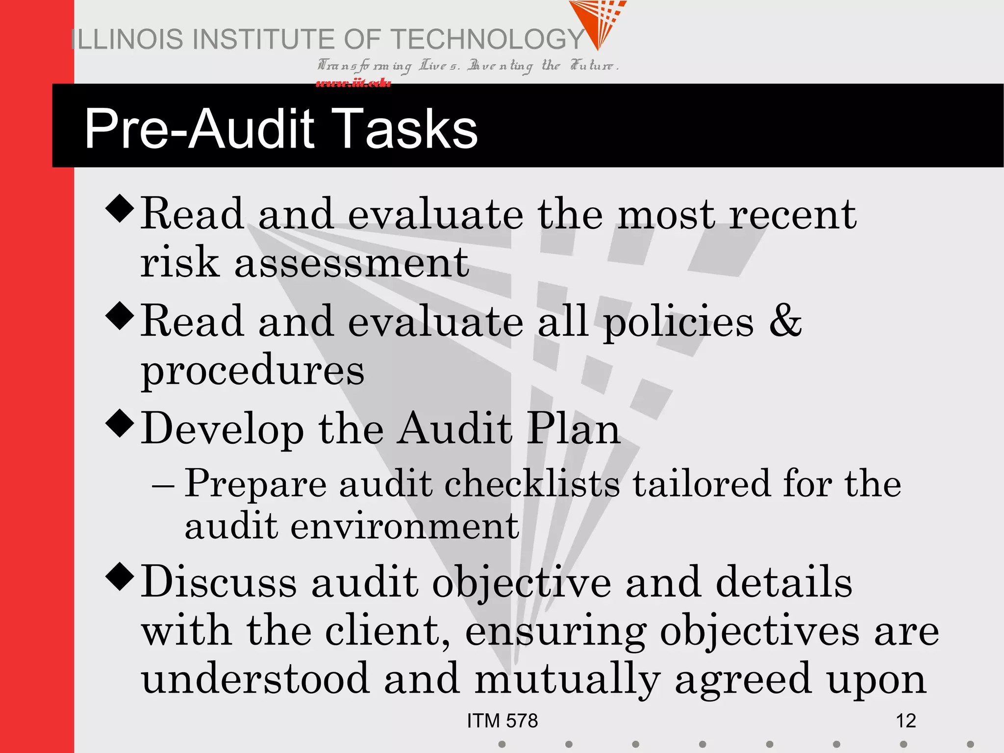 Transfo rm ing Live s. Inve nting the Future .
www.iit.edu
ITM 578 12
ILLINOIS INSTITUTE OF TECHNOLOGY
Pre-Audit Tasks
Read and evaluate the most recent
risk assessment
Read and evaluate all policies &
procedures
Develop the Audit Plan
– Prepare audit checklists tailored for the
audit environment
Discuss audit objective and details
with the client, ensuring objectives are
understood and mutually agreed upon
 