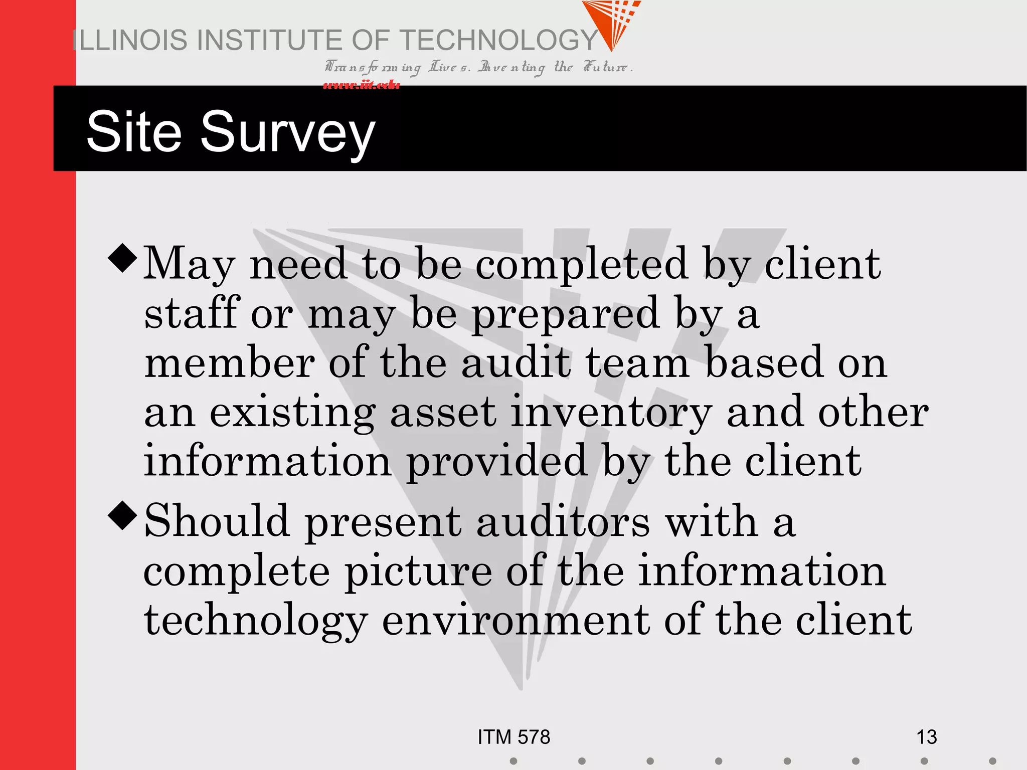 Transfo rm ing Live s. Inve nting the Future .
www.iit.edu
ITM 578 13
ILLINOIS INSTITUTE OF TECHNOLOGY
Site Survey
May need to be completed by client
staff or may be prepared by a
member of the audit team based on
an existing asset inventory and other
information provided by the client
Should present auditors with a
complete picture of the information
technology environment of the client
 