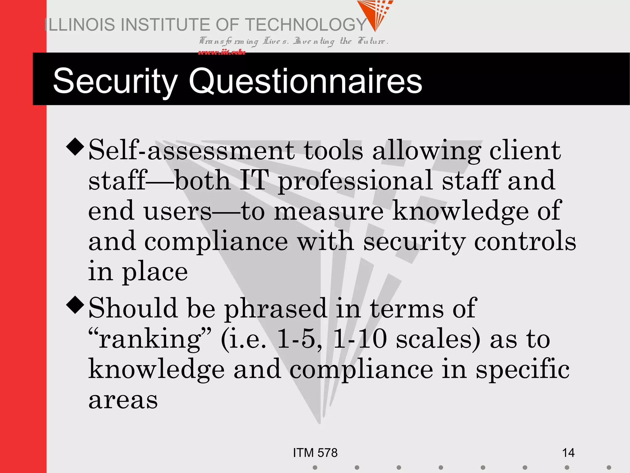 Transfo rm ing Live s. Inve nting the Future .
www.iit.edu
ITM 578 14
ILLINOIS INSTITUTE OF TECHNOLOGY
Security Questionnaires
Self-assessment tools allowing client
staff—both IT professional staff and
end users—to measure knowledge of
and compliance with security controls
in place
Should be phrased in terms of
“ranking” (i.e. 1-5, 1-10 scales) as to
knowledge and compliance in specific
areas
 