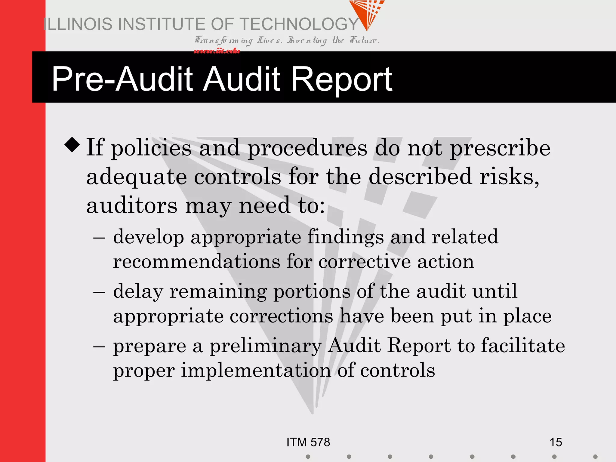 Transfo rm ing Live s. Inve nting the Future .
www.iit.edu
ITM 578 15
ILLINOIS INSTITUTE OF TECHNOLOGY
Pre-Audit Audit Report
 If policies and procedures do not prescribe
adequate controls for the described risks,
auditors may need to:
– develop appropriate findings and related
recommendations for corrective action
– delay remaining portions of the audit until
appropriate corrections have been put in place
– prepare a preliminary Audit Report to facilitate
proper implementation of controls
 