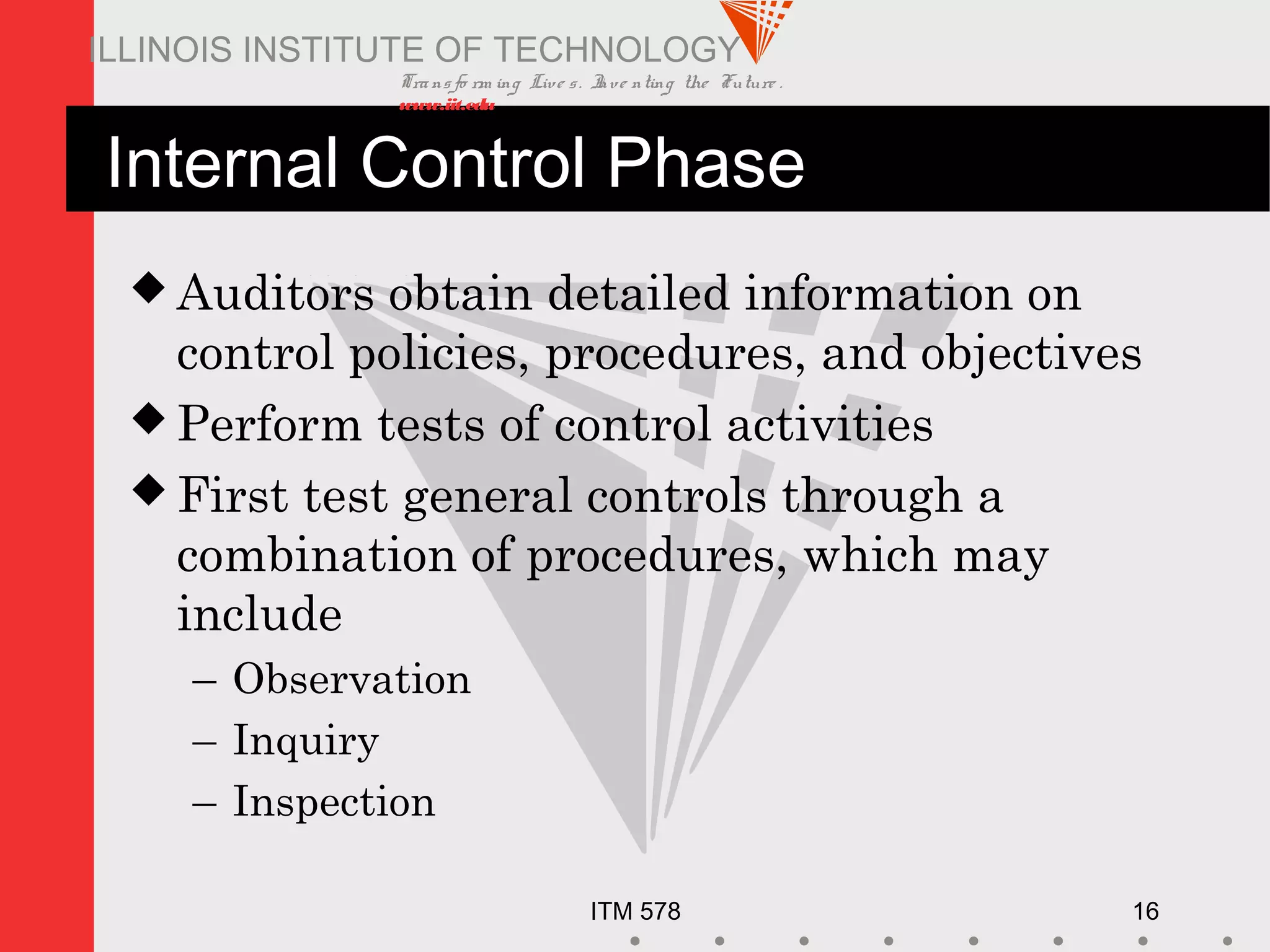 Transfo rm ing Live s. Inve nting the Future .
www.iit.edu
ITM 578 16
ILLINOIS INSTITUTE OF TECHNOLOGY
Internal Control Phase
 Auditors obtain detailed information on
control policies, procedures, and objectives
 Perform tests of control activities
 First test general controls through a
combination of procedures, which may
include
– Observation
– Inquiry
– Inspection
 