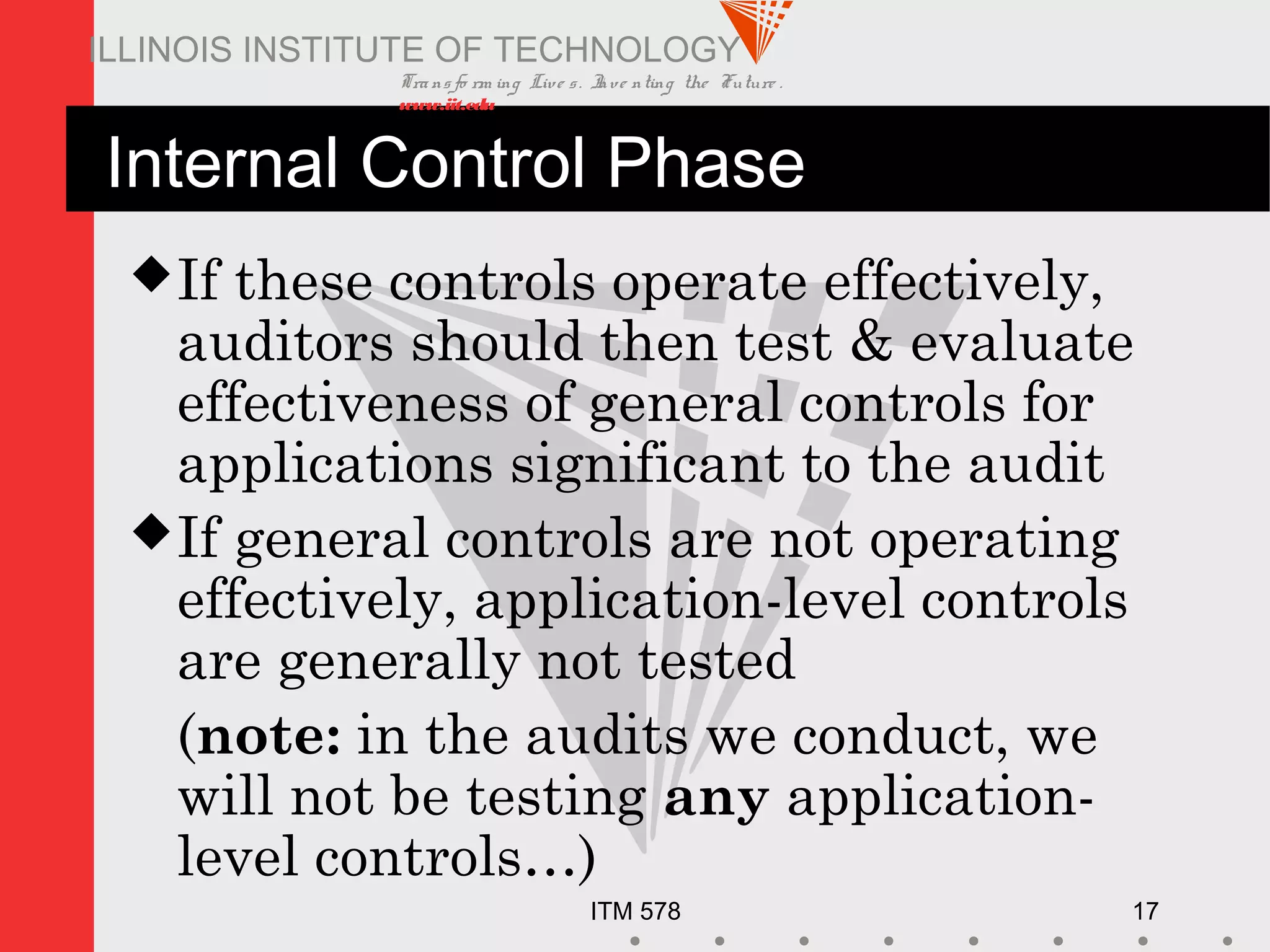 Transfo rm ing Live s. Inve nting the Future .
www.iit.edu
ITM 578 17
ILLINOIS INSTITUTE OF TECHNOLOGY
Internal Control Phase
If these controls operate effectively,
auditors should then test & evaluate
effectiveness of general controls for
applications significant to the audit
If general controls are not operating
effectively, application-level controls
are generally not tested
(note: in the audits we conduct, we
will not be testing any application-
level controls…)
 