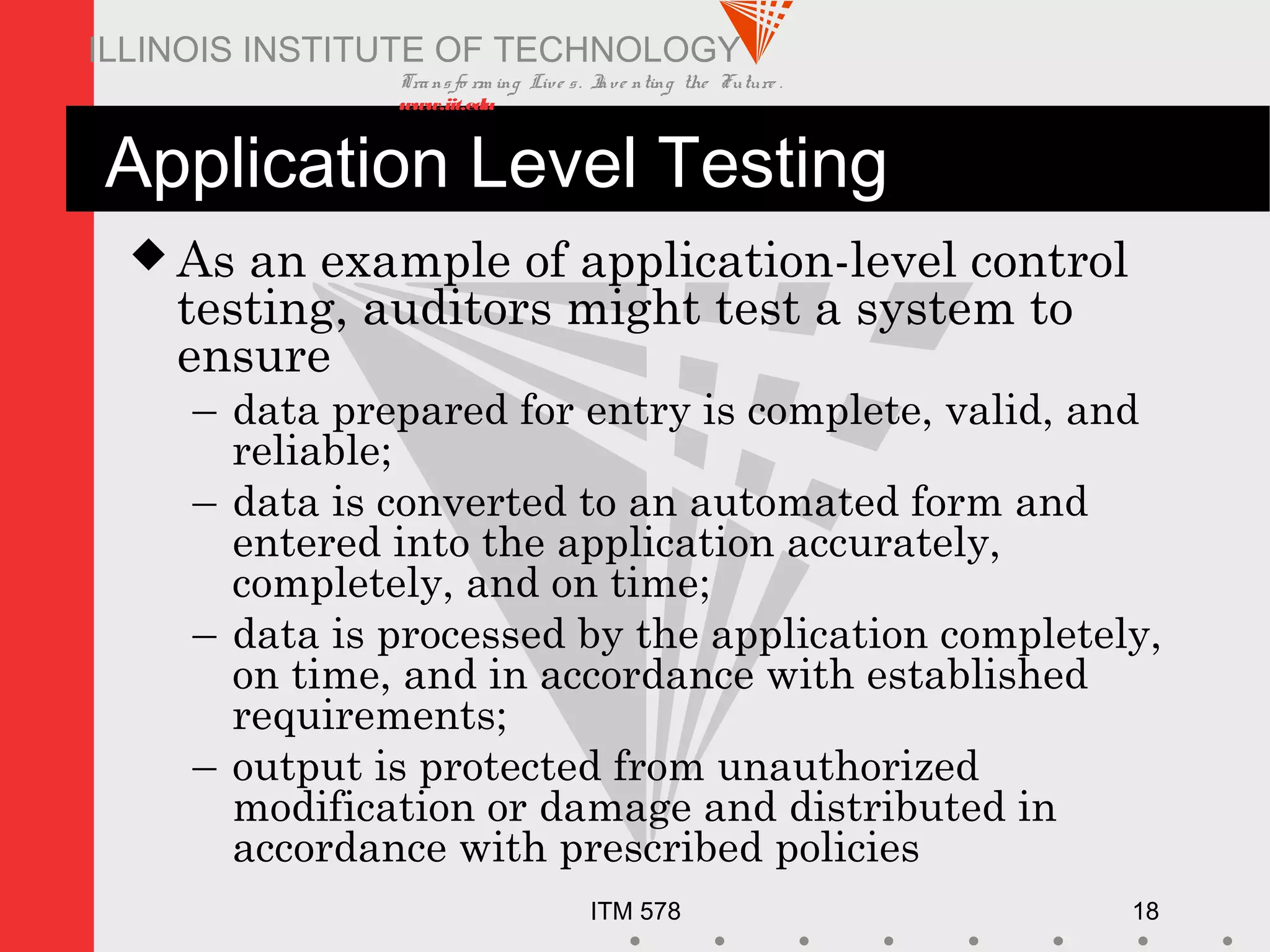 Transfo rm ing Live s. Inve nting the Future .
www.iit.edu
ITM 578 18
ILLINOIS INSTITUTE OF TECHNOLOGY
Application Level Testing
 As an example of application-level control
testing, auditors might test a system to
ensure
– data prepared for entry is complete, valid, and
reliable;
– data is converted to an automated form and
entered into the application accurately,
completely, and on time;
– data is processed by the application completely,
on time, and in accordance with established
requirements;
– output is protected from unauthorized
modification or damage and distributed in
accordance with prescribed policies
 