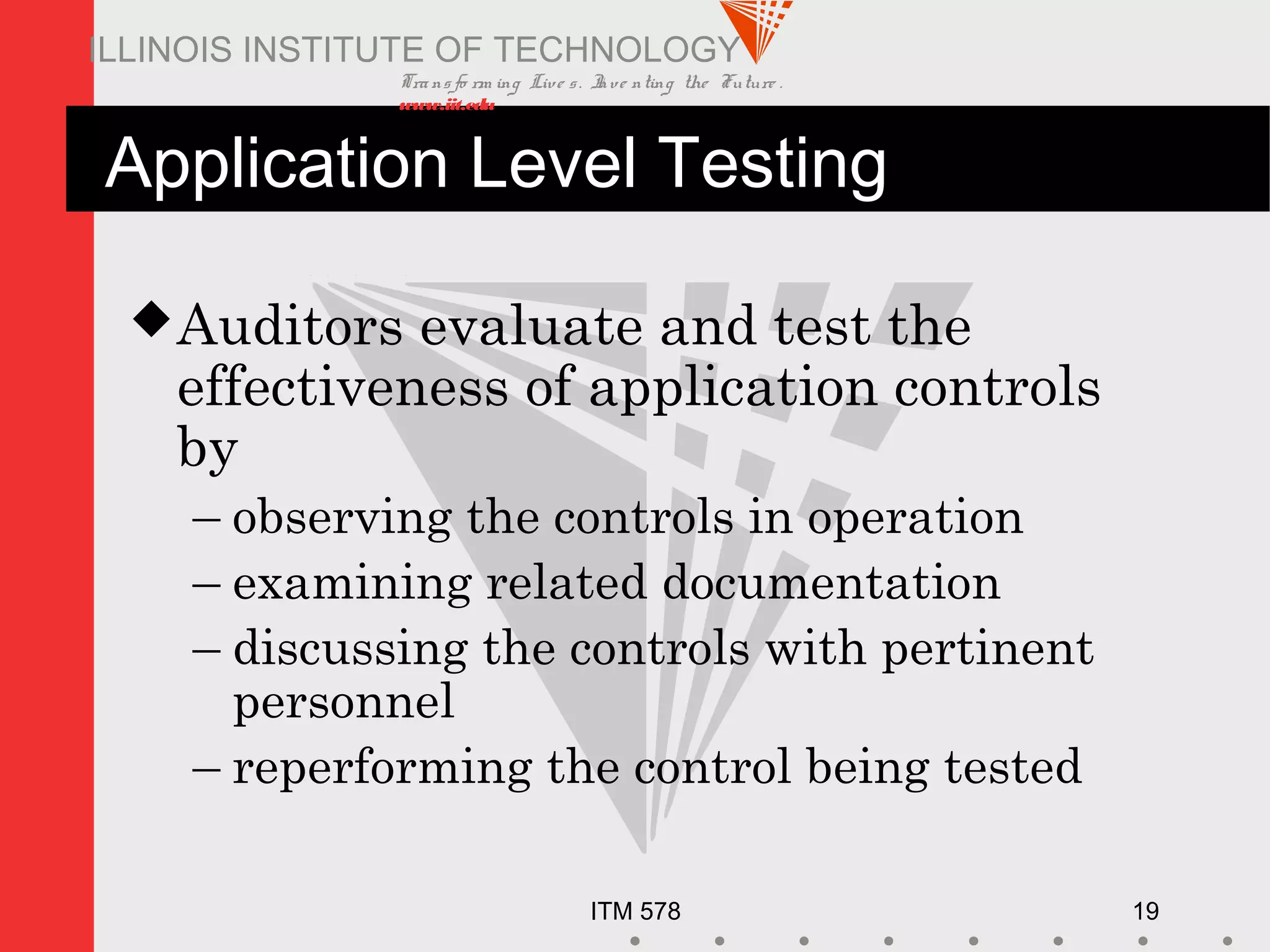 Transfo rm ing Live s. Inve nting the Future .
www.iit.edu
ITM 578 19
ILLINOIS INSTITUTE OF TECHNOLOGY
Application Level Testing
Auditors evaluate and test the
effectiveness of application controls
by
– observing the controls in operation
– examining related documentation
– discussing the controls with pertinent
personnel
– reperforming the control being tested
 