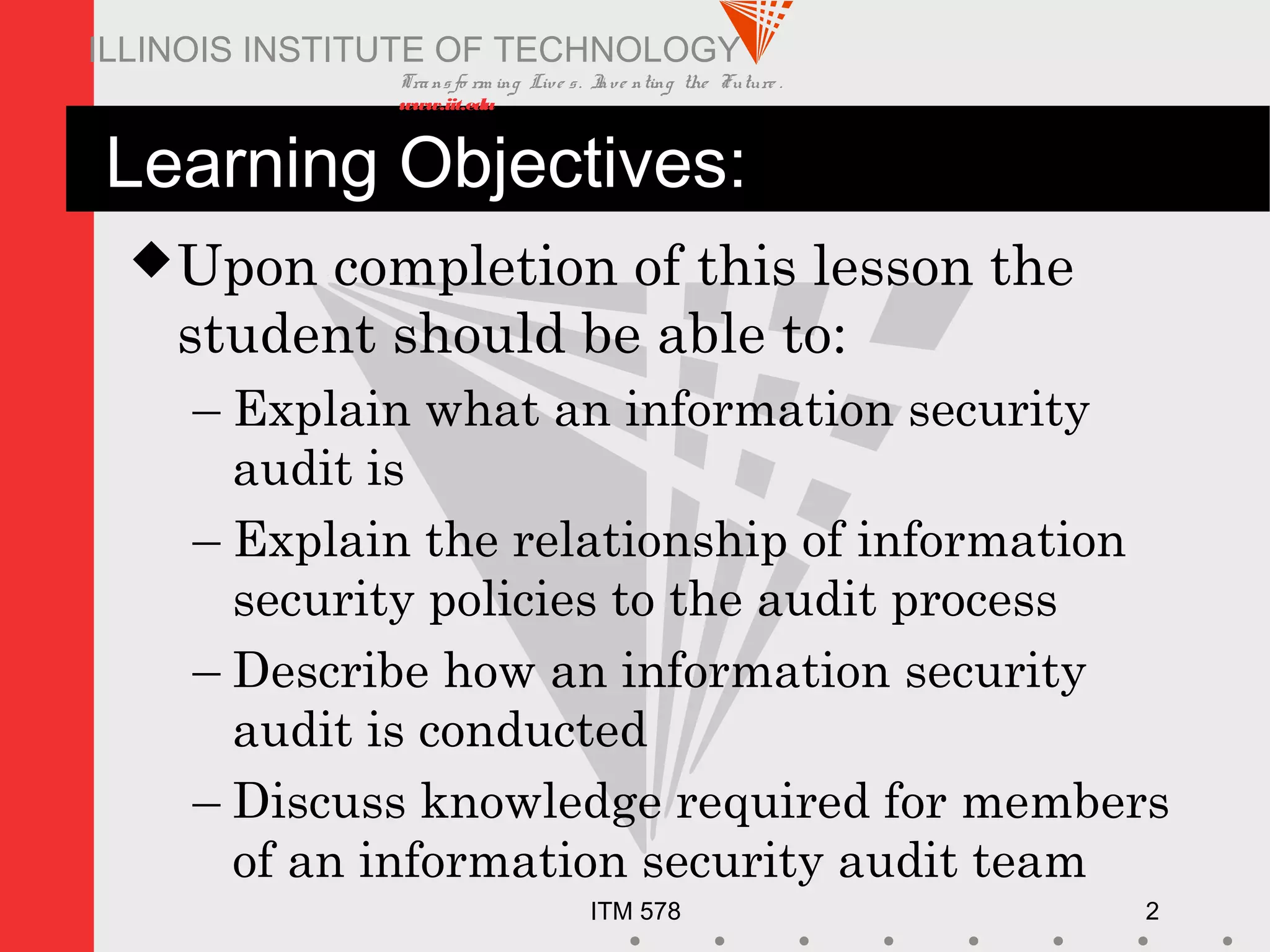 Transfo rm ing Live s. Inve nting the Future .
www.iit.edu
ITM 578 2
ILLINOIS INSTITUTE OF TECHNOLOGY
Learning Objectives:
Upon completion of this lesson the
student should be able to:
– Explain what an information security
audit is
– Explain the relationship of information
security policies to the audit process
– Describe how an information security
audit is conducted
– Discuss knowledge required for members
of an information security audit team
 