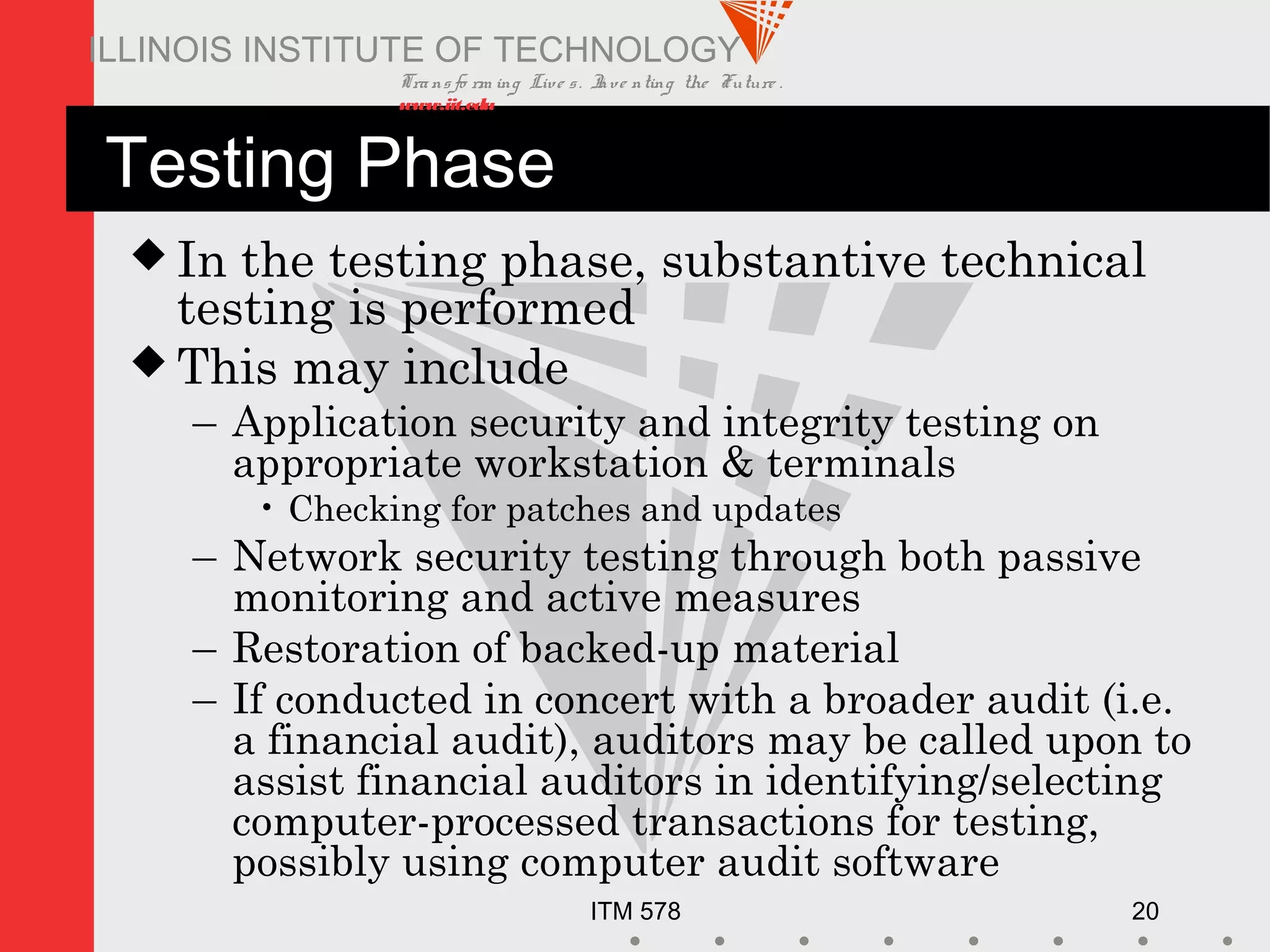 Transfo rm ing Live s. Inve nting the Future .
www.iit.edu
ITM 578 20
ILLINOIS INSTITUTE OF TECHNOLOGY
Testing Phase
 In the testing phase, substantive technical
testing is performed
 This may include
– Application security and integrity testing on
appropriate workstation & terminals
• Checking for patches and updates
– Network security testing through both passive
monitoring and active measures
– Restoration of backed-up material
– If conducted in concert with a broader audit (i.e.
a financial audit), auditors may be called upon to
assist financial auditors in identifying/selecting
computer-processed transactions for testing,
possibly using computer audit software
 