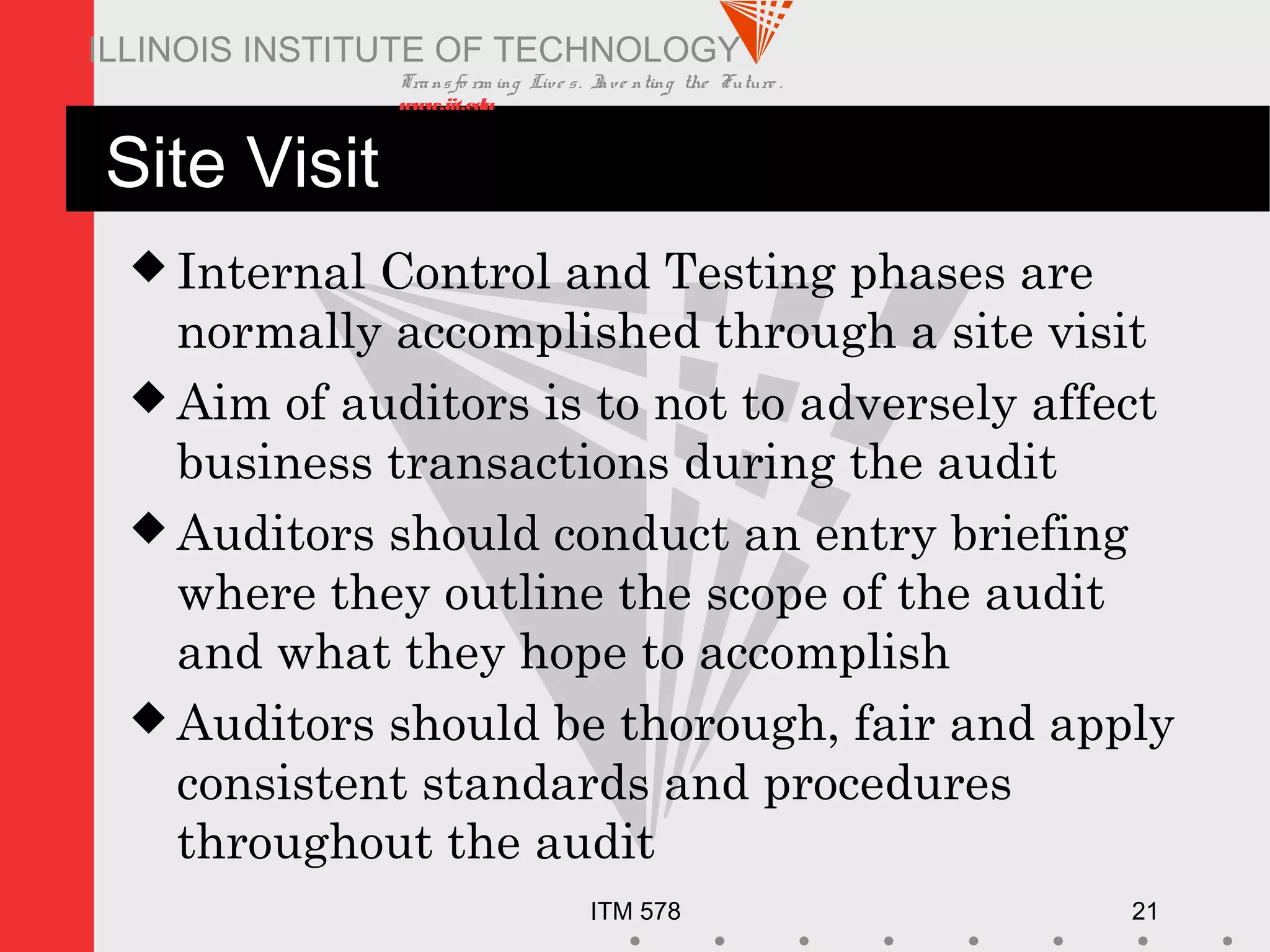 Transfo rm ing Live s. Inve nting the Future .
www.iit.edu
ITM 578 21
ILLINOIS INSTITUTE OF TECHNOLOGY
Site Visit
 Internal Control and Testing phases are
normally accomplished through a site visit
 Aim of auditors is to not to adversely affect
business transactions during the audit
 Auditors should conduct an entry briefing
where they outline the scope of the audit
and what they hope to accomplish
 Auditors should be thorough, fair and apply
consistent standards and procedures
throughout the audit
 