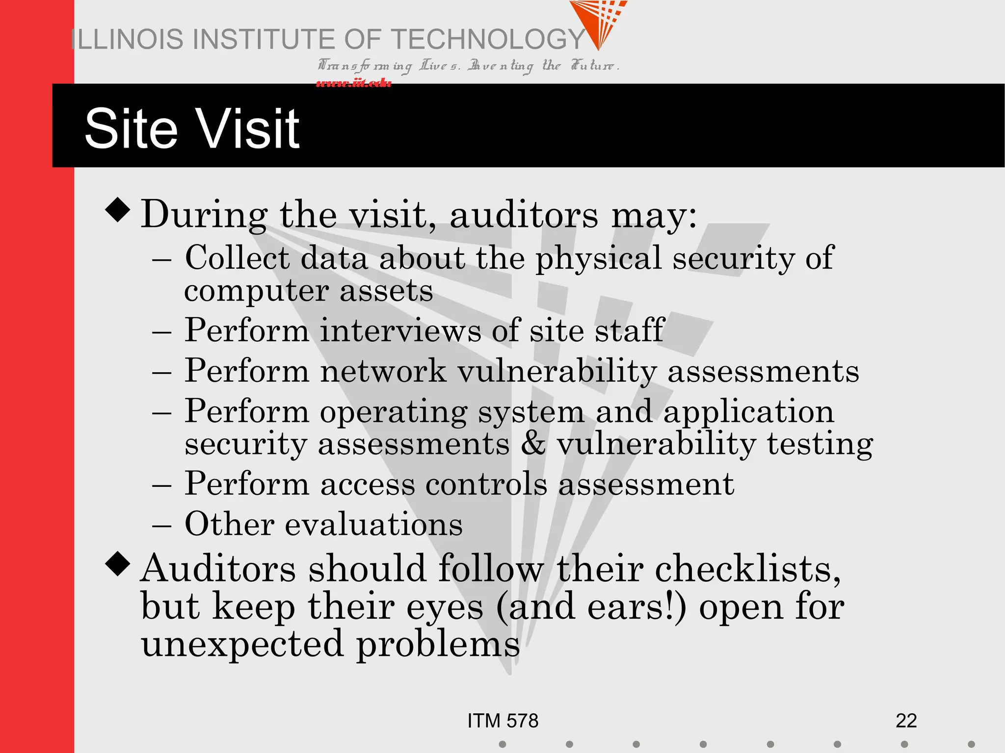 Transfo rm ing Live s. Inve nting the Future .
www.iit.edu
ITM 578 22
ILLINOIS INSTITUTE OF TECHNOLOGY
Site Visit
 During the visit, auditors may:
– Collect data about the physical security of
computer assets
– Perform interviews of site staff
– Perform network vulnerability assessments
– Perform operating system and application
security assessments & vulnerability testing
– Perform access controls assessment
– Other evaluations
 Auditors should follow their checklists,
but keep their eyes (and ears!) open for
unexpected problems
 