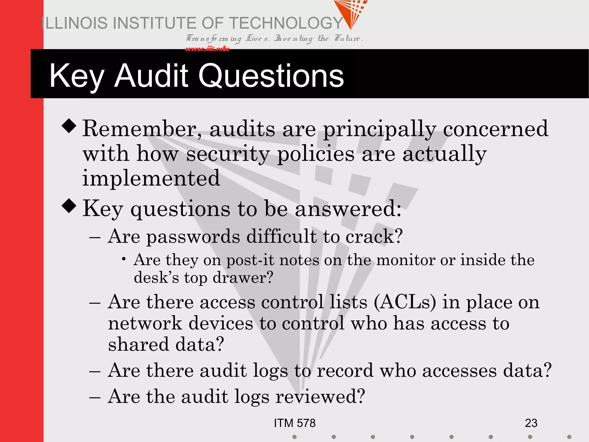 Transfo rm ing Live s. Inve nting the Future .
www.iit.edu
ITM 578 23
ILLINOIS INSTITUTE OF TECHNOLOGY
Key Audit Questions
 Remember, audits are principally concerned
with how security policies are actually
implemented
 Key questions to be answered:
– Are passwords difficult to crack?
• Are they on post-it notes on the monitor or inside the
desk’s top drawer?
– Are there access control lists (ACLs) in place on
network devices to control who has access to
shared data?
– Are there audit logs to record who accesses data?
– Are the audit logs reviewed?
 