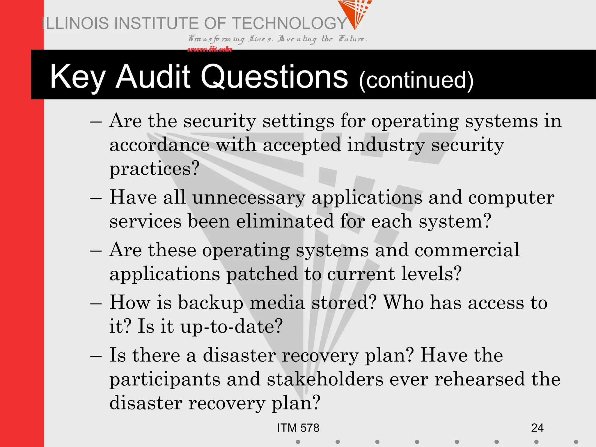 Transfo rm ing Live s. Inve nting the Future .
www.iit.edu
ITM 578 24
ILLINOIS INSTITUTE OF TECHNOLOGY
Key Audit Questions (continued)
– Are the security settings for operating systems in
accordance with accepted industry security
practices?
– Have all unnecessary applications and computer
services been eliminated for each system?
– Are these operating systems and commercial
applications patched to current levels?
– How is backup media stored? Who has access to
it? Is it up-to-date?
– Is there a disaster recovery plan? Have the
participants and stakeholders ever rehearsed the
disaster recovery plan?
 