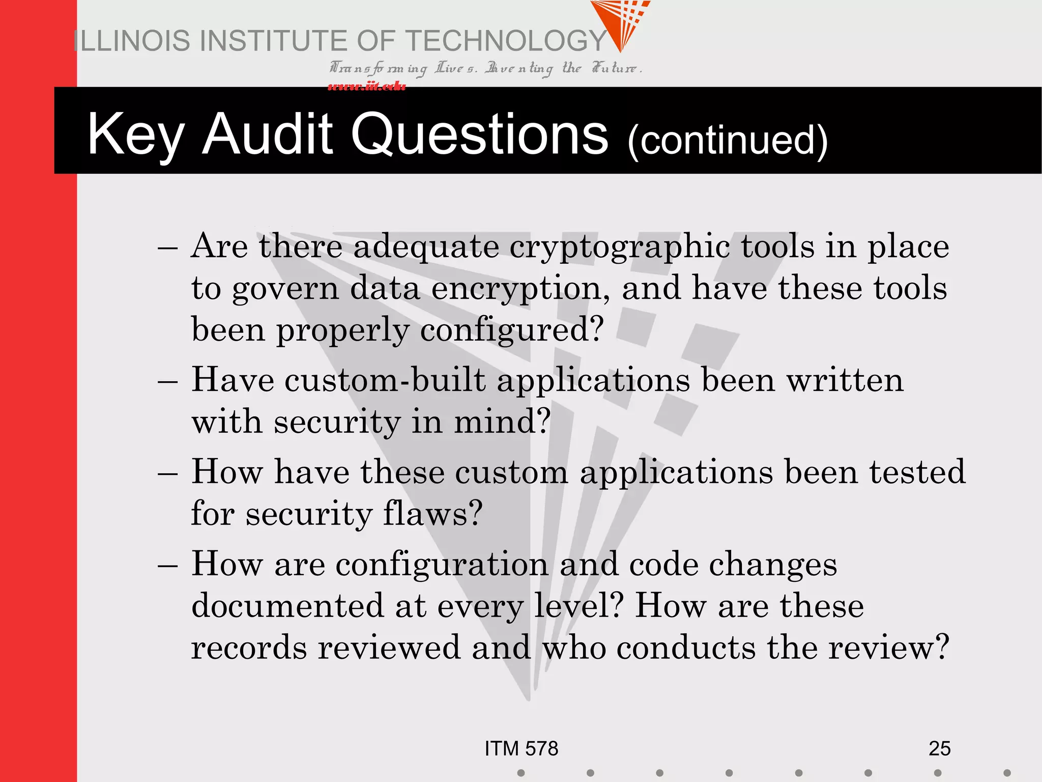Transfo rm ing Live s. Inve nting the Future .
www.iit.edu
ITM 578 25
ILLINOIS INSTITUTE OF TECHNOLOGY
Key Audit Questions (continued)
– Are there adequate cryptographic tools in place
to govern data encryption, and have these tools
been properly configured?
– Have custom-built applications been written
with security in mind?
– How have these custom applications been tested
for security flaws?
– How are configuration and code changes
documented at every level? How are these
records reviewed and who conducts the review?
 
