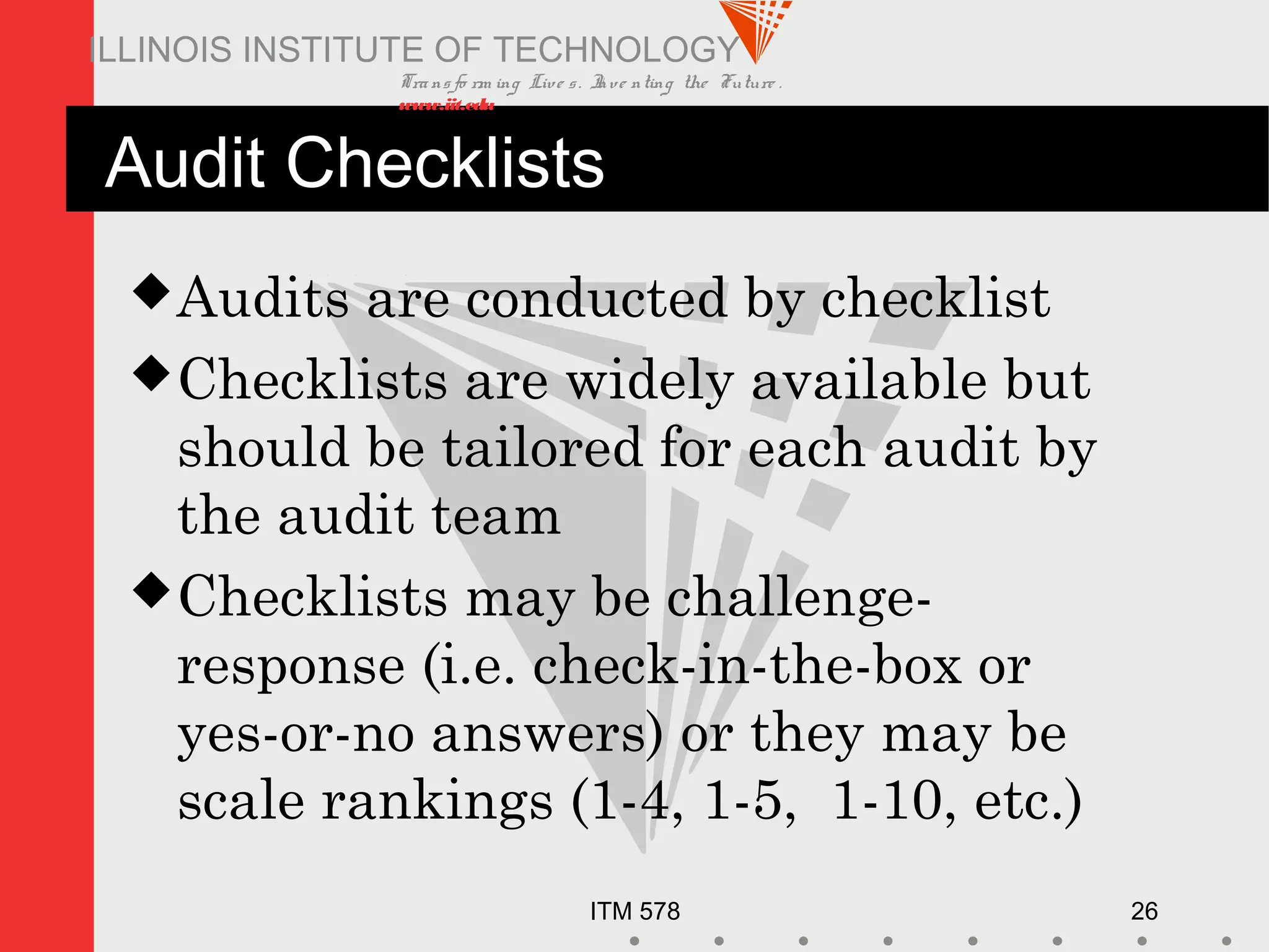Transfo rm ing Live s. Inve nting the Future .
www.iit.edu
ITM 578 26
ILLINOIS INSTITUTE OF TECHNOLOGY
Audit Checklists
Audits are conducted by checklist
Checklists are widely available but
should be tailored for each audit by
the audit team
Checklists may be challenge-
response (i.e. check-in-the-box or
yes-or-no answers) or they may be
scale rankings (1-4, 1-5, 1-10, etc.)
 