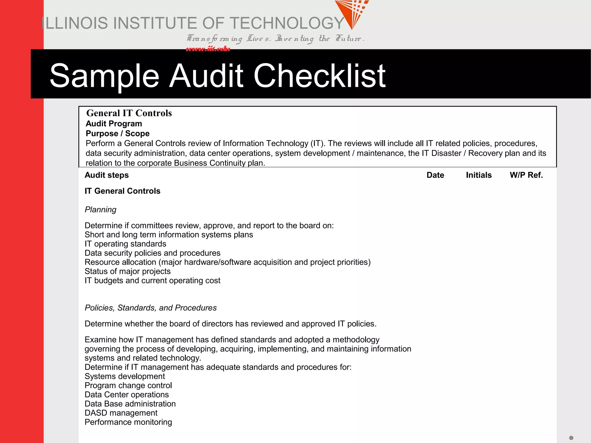 Transfo rm ing Live s. Inve nting the Future .
www.iit.edu
ITM 578 27
ILLINOIS INSTITUTE OF TECHNOLOGY
Sample Audit Checklist
General IT Controls
Audit Program
Purpose / Scope
Perform a General Controls review of Information Technology (IT). The reviews will include all IT related policies, procedures,
data security administration, data center operations, system development / maintenance, the IT Disaster / Recovery plan and its
relation to the corporate Business Continuity plan.
Audit steps Date Initials W/P Ref.
IT General Controls
Planning
Determine if committees review, approve, and report to the board on:
Short and long term information systems plans
IT operating standards
Data security policies and procedures
Resource allocation (major hardware/software acquisition and project priorities)
Status of major projects
IT budgets and current operating cost
Policies, Standards, and Procedures
Determine whether the board of directors has reviewed and approved IT policies.
Examine how IT management has defined standards and adopted a methodology
governing the process of developing, acquiring, implementing, and maintaining information
systems and related technology.
Determine if IT management has adequate standards and procedures for:
Systems development
Program change control
Data Center operations
Data Base administration
DASD management
Performance monitoring
 
