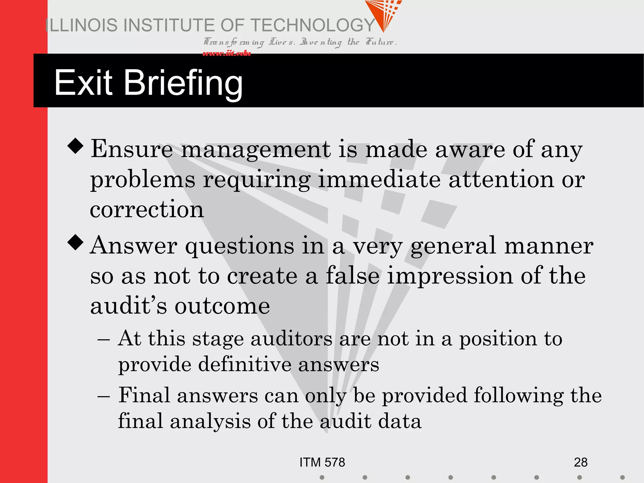 Transfo rm ing Live s. Inve nting the Future .
www.iit.edu
ITM 578 28
ILLINOIS INSTITUTE OF TECHNOLOGY
Exit Briefing
 Ensure management is made aware of any
problems requiring immediate attention or
correction
 Answer questions in a very general manner
so as not to create a false impression of the
audit’s outcome
– At this stage auditors are not in a position to
provide definitive answers
– Final answers can only be provided following the
final analysis of the audit data
 