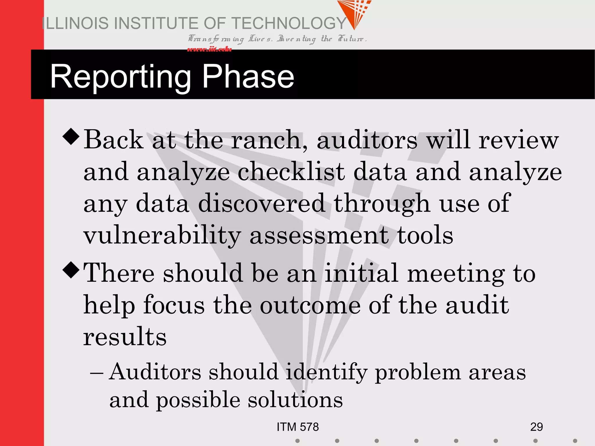 Transfo rm ing Live s. Inve nting the Future .
www.iit.edu
ITM 578 29
ILLINOIS INSTITUTE OF TECHNOLOGY
Reporting Phase
Back at the ranch, auditors will review
and analyze checklist data and analyze
any data discovered through use of
vulnerability assessment tools
There should be an initial meeting to
help focus the outcome of the audit
results
– Auditors should identify problem areas
and possible solutions
 