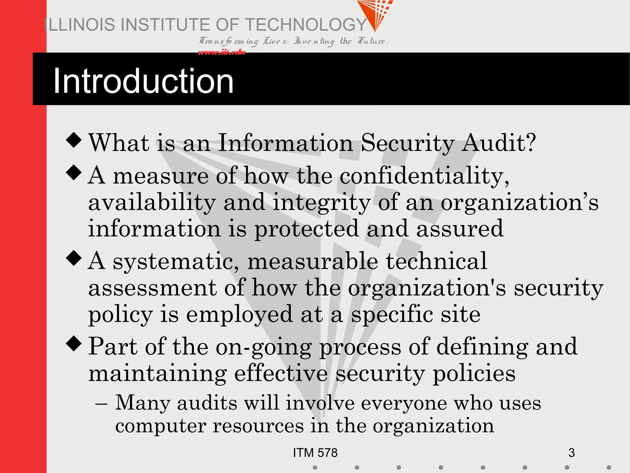 Transfo rm ing Live s. Inve nting the Future .
www.iit.edu
ITM 578 3
ILLINOIS INSTITUTE OF TECHNOLOGY
Introduction
 What is an Information Security Audit?
 A measure of how the confidentiality,
availability and integrity of an organization’s
information is protected and assured
 A systematic, measurable technical
assessment of how the organization's security
policy is employed at a specific site
 Part of the on-going process of defining and
maintaining effective security policies
– Many audits will involve everyone who uses
computer resources in the organization
 