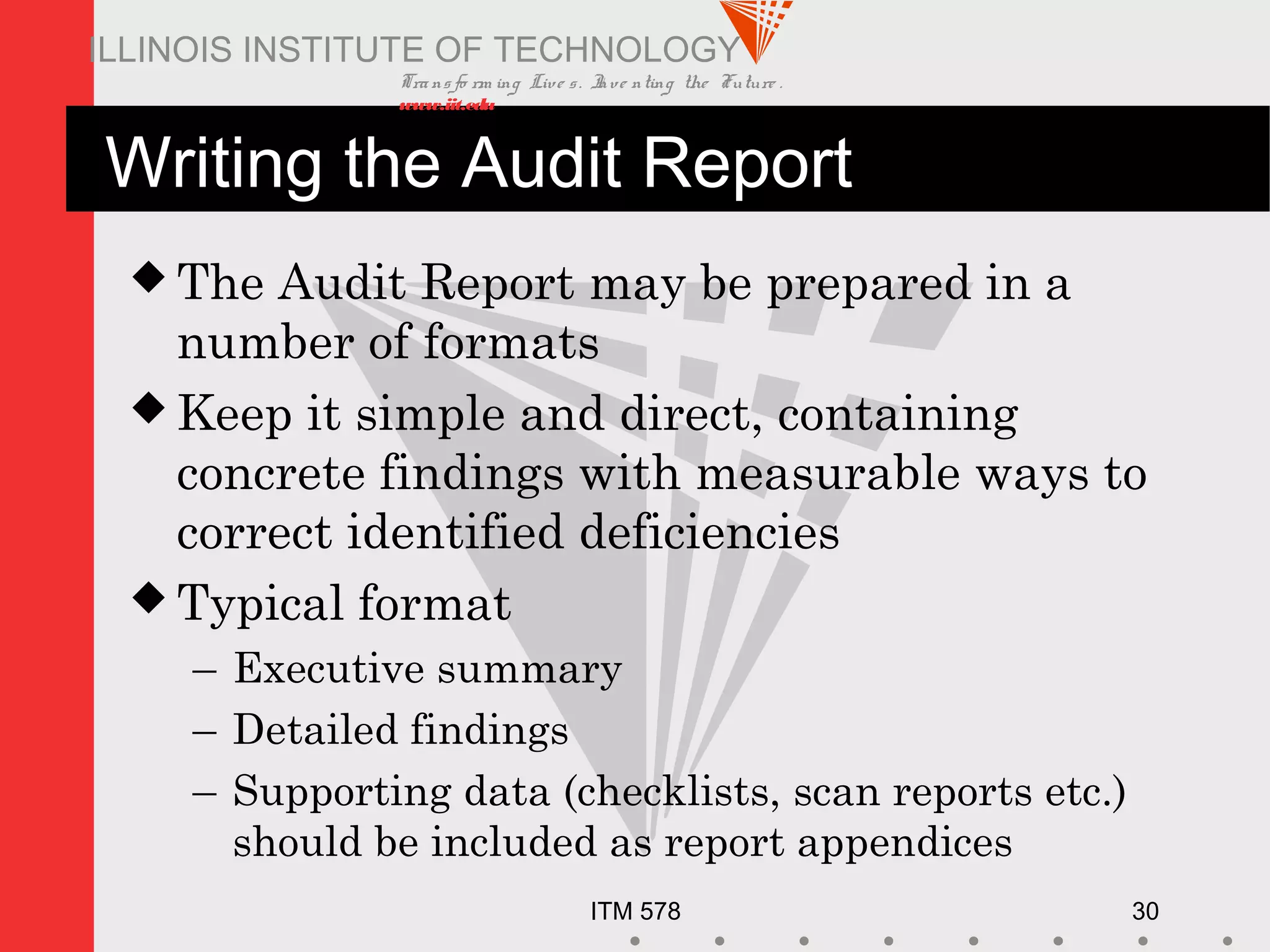 Transfo rm ing Live s. Inve nting the Future .
www.iit.edu
ITM 578 30
ILLINOIS INSTITUTE OF TECHNOLOGY
Writing the Audit Report
 The Audit Report may be prepared in a
number of formats
 Keep it simple and direct, containing
concrete findings with measurable ways to
correct identified deficiencies
 Typical format
– Executive summary
– Detailed findings
– Supporting data (checklists, scan reports etc.)
should be included as report appendices
 