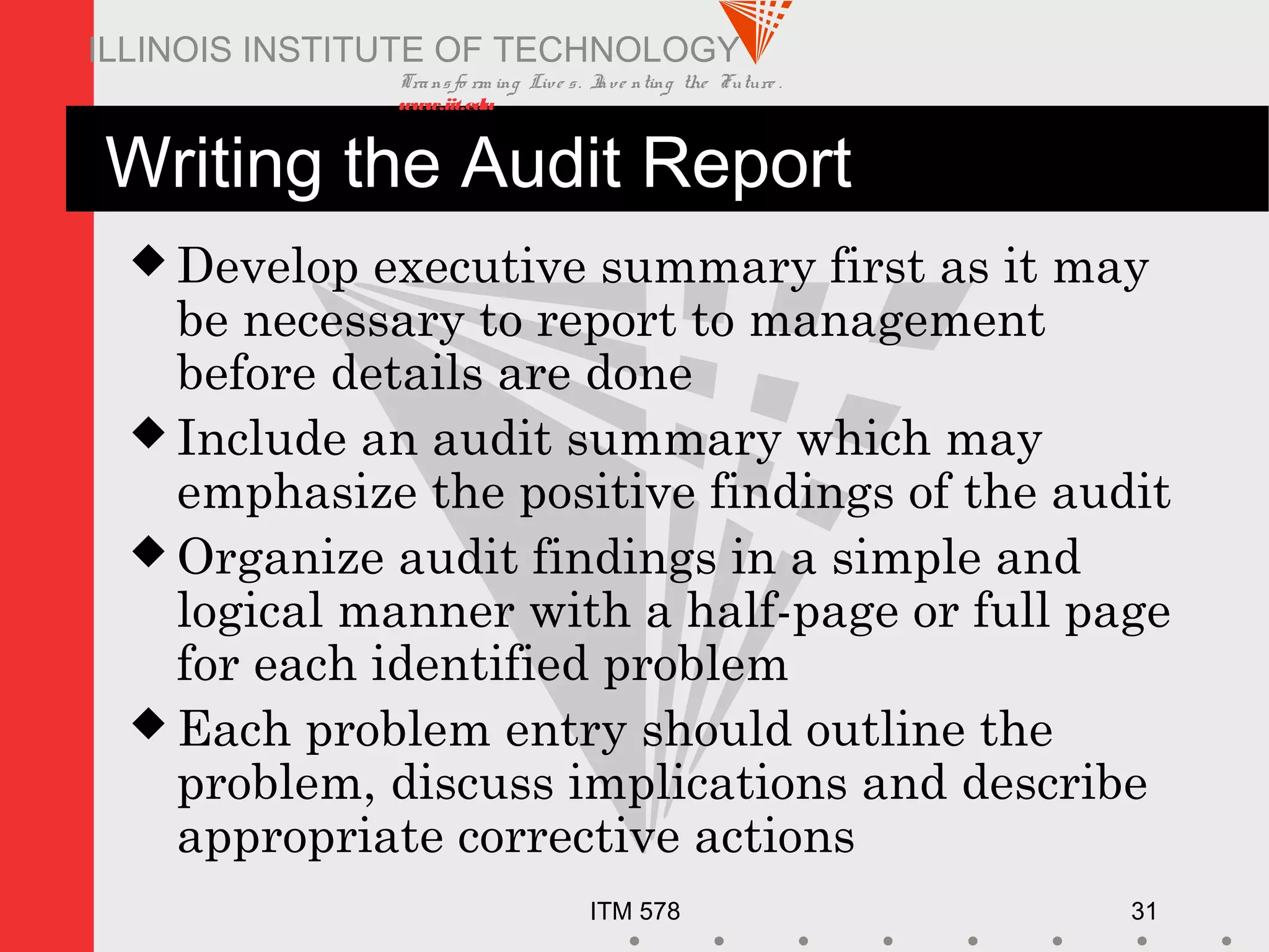 Transfo rm ing Live s. Inve nting the Future .
www.iit.edu
ITM 578 31
ILLINOIS INSTITUTE OF TECHNOLOGY
Writing the Audit Report
 Develop executive summary first as it may
be necessary to report to management
before details are done
 Include an audit summary which may
emphasize the positive findings of the audit
 Organize audit findings in a simple and
logical manner with a half-page or full page
for each identified problem
 Each problem entry should outline the
problem, discuss implications and describe
appropriate corrective actions
 