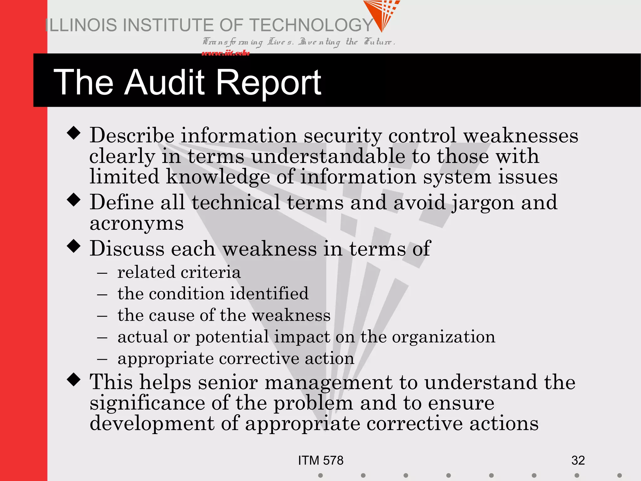 Transfo rm ing Live s. Inve nting the Future .
www.iit.edu
ITM 578 32
ILLINOIS INSTITUTE OF TECHNOLOGY
The Audit Report
 Describe information security control weaknesses
clearly in terms understandable to those with
limited knowledge of information system issues
 Define all technical terms and avoid jargon and
acronyms
 Discuss each weakness in terms of
– related criteria
– the condition identified
– the cause of the weakness
– actual or potential impact on the organization
– appropriate corrective action
 This helps senior management to understand the
significance of the problem and to ensure
development of appropriate corrective actions
 
