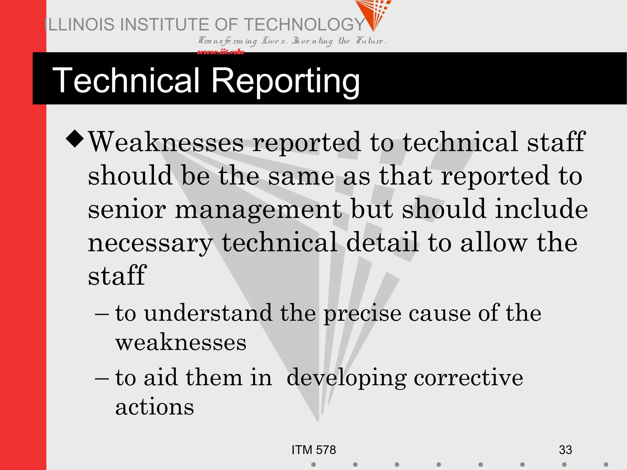 Transfo rm ing Live s. Inve nting the Future .
www.iit.edu
ITM 578 33
ILLINOIS INSTITUTE OF TECHNOLOGY
Technical Reporting
Weaknesses reported to technical staff
should be the same as that reported to
senior management but should include
necessary technical detail to allow the
staff
– to understand the precise cause of the
weaknesses
– to aid them in developing corrective
actions
 